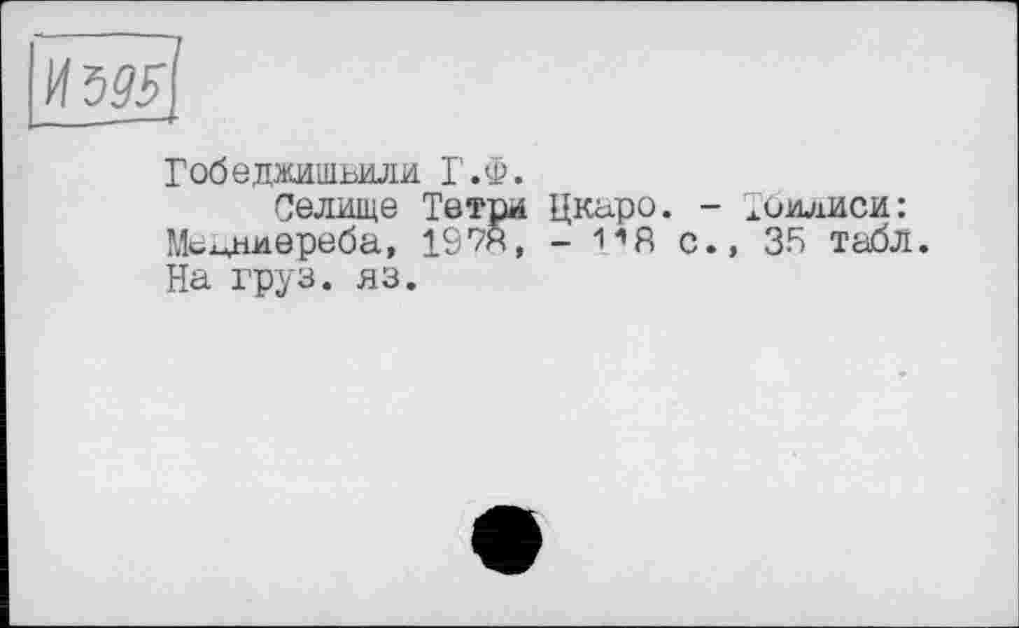 ﻿
Гобеджишвили Г.Ф.
Селище Тетри Цкаро. - Тбилиси: Мсмниереба, 1978, - 1*8 с., 35 табл. На груз. яз.